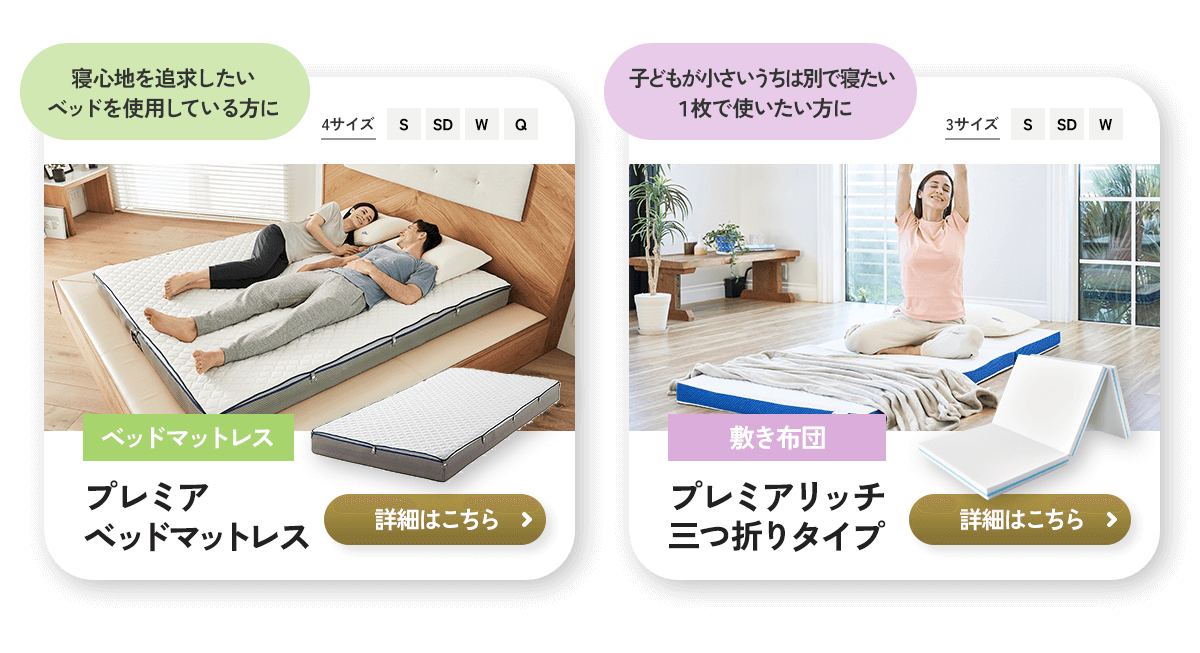 寝心地を追求したい ベッドを使用している方に 4サイズ S SD W Q ベッドマットレス プレミア ベッドマットレス 詳細はこちら 子どもが小さいうちは別で寝たい 1枚で使いたい方に 3サイズ S SD W 敷き布団 プレミアリッチ 三つ折りタイプ 詳細はこちら
