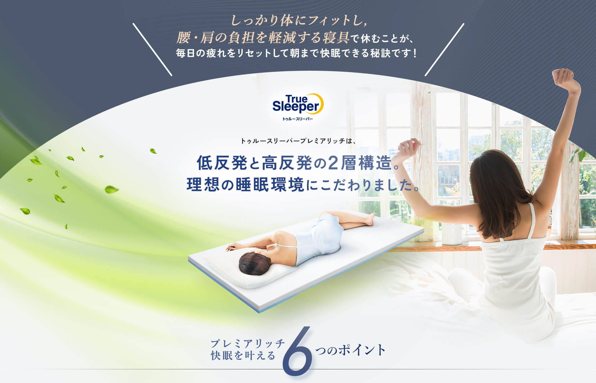 しっかり体にフィットし、腰・肩の負担を軽減する寝具で休むことが、毎日の疲れをリセットして朝まで快眠できる秘訣です！ TrueSleeper トゥルースリーパー トゥルースリーパー プレミアリッチは、低反発と高反発の2層構造。理想の睡眠環境にこだわりました。 プレミアリッチ快眠を叶える6つのポイント