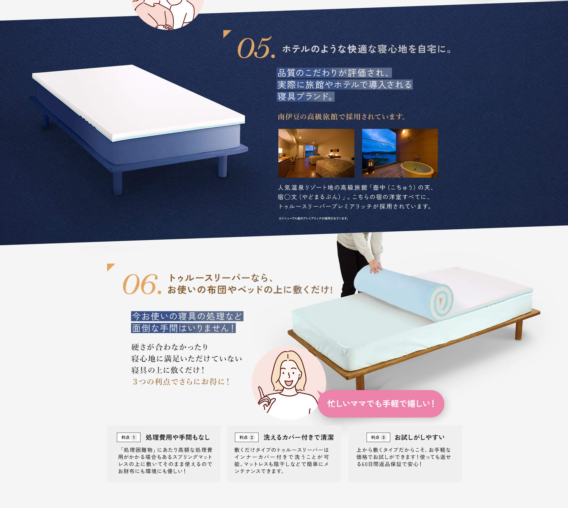 
				05.ホテルのような快適な寝心地を自宅に。 品質のこだわりが評価され、実際に旅館やホテルで導入される寝具ブランド。 南伊豆の高級旅館で採用されています。人気温泉リゾート地の高級旅館「壺中（こちゅう）の天、宿◯文（やどまるぶん）」。こちらの宿の洋室すべてに、トゥルースリーパープレミアリッチが採用されています。 ※リニューアル前のプレミアリッチが採用されています。 06.トゥルースリーパーなら、お使いの布団やベッドの上に敷くだけ！ 今お使いの寝具の処理など面倒な手間はいりません！硬さが合わなかったり寝心地に満足いただけていない寝具の上に敷くだけ！3つの利点でさらにお得に！ 利点1 処理費用や手間もなし 「処理困難物」にあたり高額な処理費用がかかる場合もあるスプリングマットレスの上に敷いてそのまま使えるのでお財布にも環境にも優しい！ 利点2 洗えるカバー付きで清潔 敷くだけタイプのトゥルースリーパーはインナーカバー付きで洗うことが可能。マットレスも陰干しなどで簡単にメンテナンスできます。 利点3 お試しがしやすい 上から敷くタイプだからこそ、お手軽な価格でお試しができます！使っても返せる60日間返品保証で安心！ 忙しいママでも手軽で嬉しい！