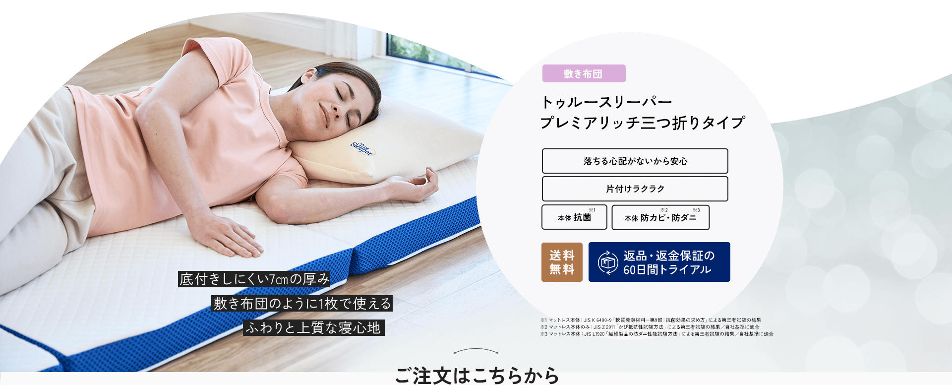 底付きしにくい7cmの厚み 敷き布団のように1枚で使える ふわりと上質な寝心地 敷き布団 トゥルースリーパー プレミアリッチ三つ折りタイプ 落ちる心配がないから安心 片付けラクラク 本体抗菌※1 本体防カビ※1・防ダニ※2 送料無料 返品・返金保証の60日間トライアル ※1 マットレス本体：JIS K 6400‐9「軟質発泡材料－第9部：抗菌効果の求め方」による第三者試験の結果 ※2 マットレス本体のみ：JIS Z 2911「かび抵抗性試験方法」による第三者試験の結果／自社基準に適合 ※3 マットレス本体：JIS L1920「繊維製品の防ダニ性能試験方法」による第三者試験の結果／自社基準に適合 ご注文はこちらから