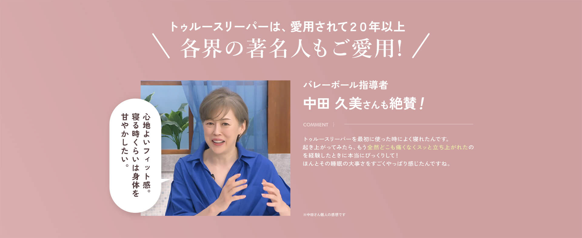 トゥルースリーパーは、愛用されて20年以上 各界の著名人もご愛用！ バレーボール指導者 中田 久美さんも絶賛！ COMMENT｝トゥルースリーパーを最初に使った時によく寝れたんです。起き上がってみたら、もう全然どこも痛くなくスッと立ち上がれたのを経験したときに本当にびっくりして！ほんとその睡眠の大事さをすごくやっぱり感じたんですね。 心地よいフィット感。寝る時くらいは身体を甘やかしたい。 ※中田さん個人の感想です