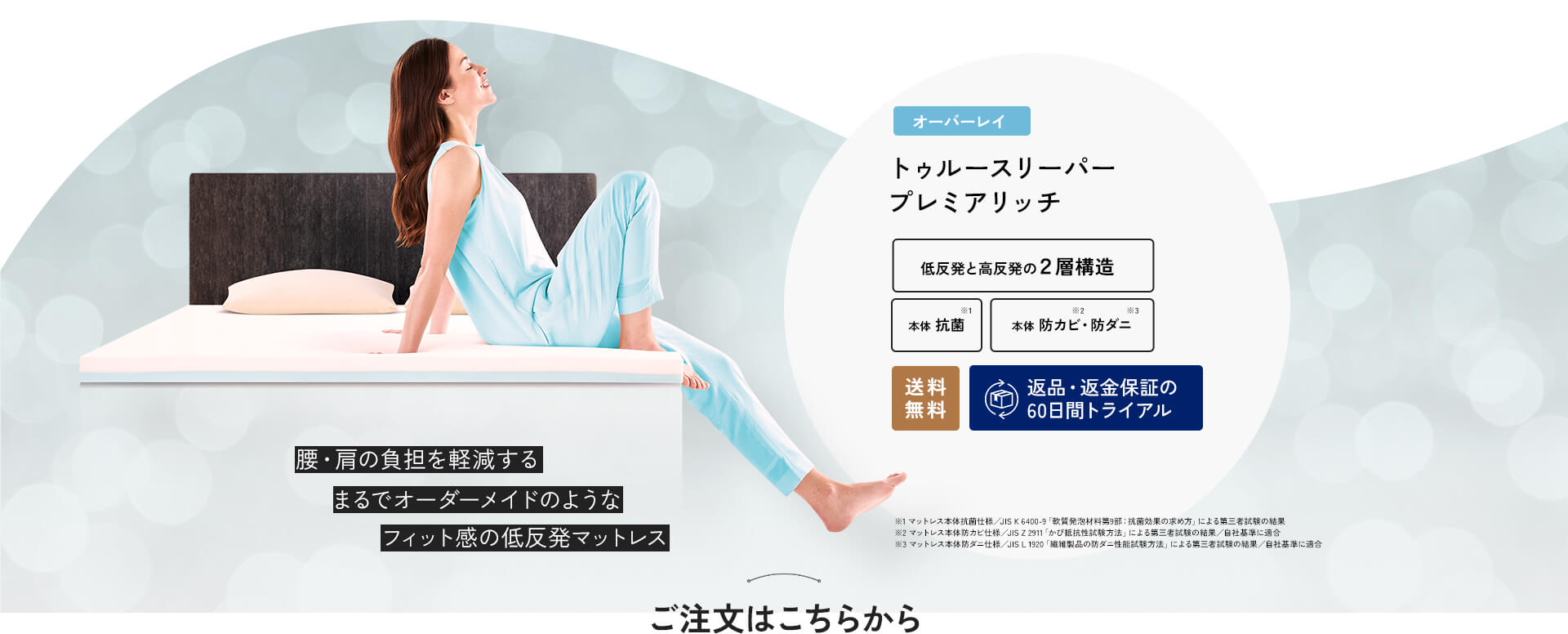 腰・肩の負担を軽減するまるでオーダーメイドのようなフィット感の低反発マットレス オーバーレイ トゥルースリーパー プレミアリッチ 低反発と高反発の2層構造 本体抗菌※1 本体 防カビ※2・防ダニ※3 送料無調 返品・返金保証の60日間トライアル ※1 マットレス本体抗菌仕様／JIS K 6400‐9「軟質発泡材料第9部：抗菌効果の求め方」による第三者試験の結果 ※2 マットレス本体防カビ仕様／JIS Z 2911「かび抵抗性試験方法」による第三者試験の結果／自社基準に適合 ※3 マットレス本体防ダニ仕様／JIS L 1920「繊維製品の防ダニ性能試験方法」による第三者試験の結果／自社基準に適合 ご注文はこちらから