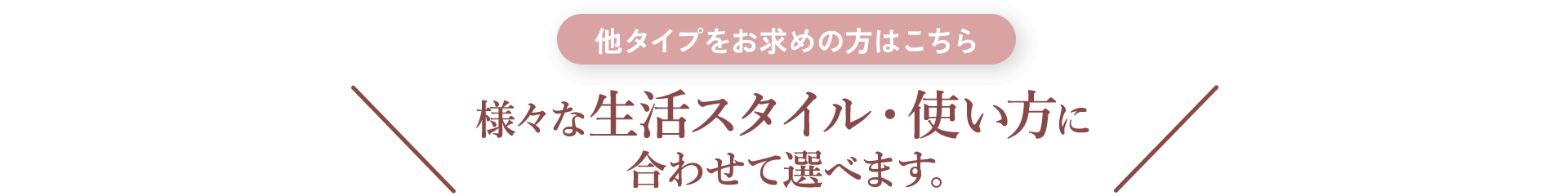 他タイプをお求めの方はこちら 様々な生活スタイル・使い方に合わせて選べます。