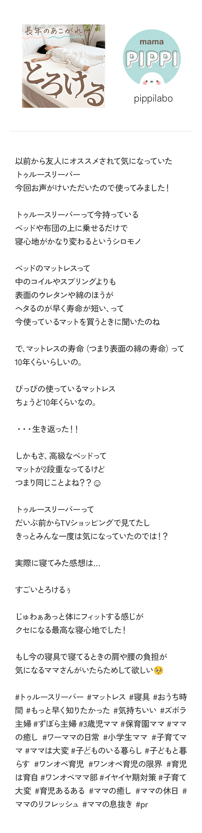 ＠pippilabo 以前から友人にオススメされて気になっていたトゥルースリーパー 今回お声がけいただいたので使ってみました！ トゥルースリーパーって今持っているベッドや布団の上に乗せるだけで寝心地がかなり変わるというシロモノ ベッドのマットレスって中のコイルやスプリングよりも表面のウレタンや綿のほうがヘタるのが早く寿命が短い、って今使っているマットを買うときに聞いたのね で、マットレスの寿命（つまり表面の綿の寿命）って10年くらいらしいの。ぴっぴの使っているマットレスちょうど10年くらいなの。・・・ 生き返った！！ しかもさ、高級なベッドってマットが2段重なってるけどつまり同じことよね？？ トゥルースリーパーってだいぶ前からTVショッピングで見てたしきっとみんな一度は気になっていたのでは！ 実際に寝てみた感想は・・・ すごいとろけるぅ じゅわぁあっと体にフィットする感じがクセになる最高な寝心地でした！もし今の寝具で寝てるときの肩や腰の負担が気になるママさんがいたらためして欲しい ＃トゥルースリーパー ＃マットレス ＃寝具 ＃おうち時間 ＃もっと早く知りたかった ＃気持ちいい ＃ズボラ主婦 ＃ずぼら主婦 ＃3歳児ママ ＃保育園ママ ＃ママの癒し ＃ワーママの日常 ＃小学生ママ ＃子育てママ ＃ママは大変 ＃子どものいる暮らし ＃子どもと暮らす ＃ワンオペ育児 ＃ワンオペ育児の限界 ＃育児は育自 ＃ワンオペママ部 ＃イヤイヤ期対策 ＃子育て大変 ＃育児あるある ＃ママの癒し ＃ママの休日 ＃ママのリフレッシュ ＃ママの息抜き ＃pr