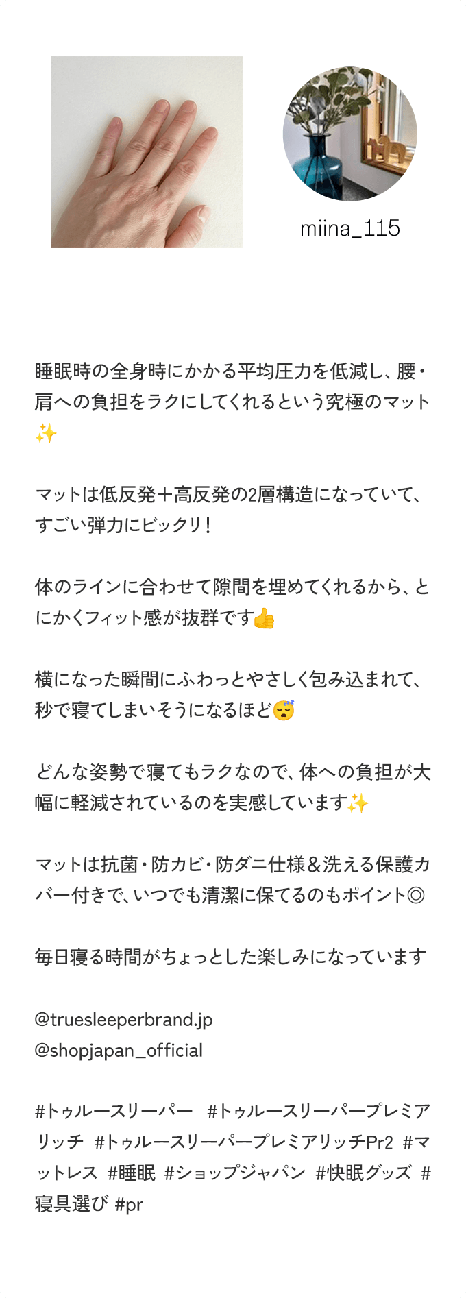 ＠miina_115 睡眠時の全身時にかかる平均圧力を低減し、腰・肩への負担をラクにしてくれるという究極のマット マットは低反発＋高反発の2層構造になっていて、すごい弾力にビックリ！ 体のラインに合わせて隙間を埋めてくれるから、とにかくフィット感が抜群です 横になった瞬間にふわっとやさしく包み込まれて、秒で寝てしまいそうになるほど どんな姿勢で寝てもラクなので、体への負担が大幅に軽減されているのを実感しています マットは抗菌・防カビ・防ダニ仕様＆洗える保護カバー付きで、いつでも清潔に保てるのもポイント◎ 毎日寝る時間がちょっとした楽しみになっています ＠truesleeperbrand.jp ＠shopjapan_official ＃トゥルースリーパープレミアリッチ ＃トゥルースリーパープレミアリッチPr2 ＃マットレス ＃睡眠 ＃ショップジャパン ＃快眠グッズ ＃寝具選び ＃pr