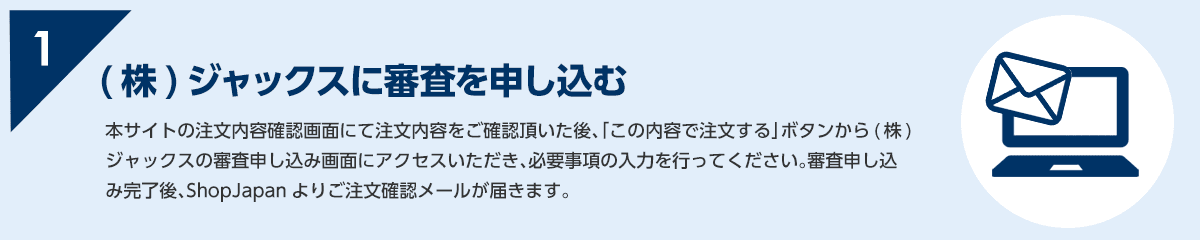 1 本サイトの注文内容確認画面にて注文内容をご確認頂いた後、「この内容で注文する」ボタンから(株)ジャックスの審査申し込み画面にアクセスいただき、必要事項の入力を行ってください。審査申し込み完了後、ShopJapanよりご注文確認メールが届きます。