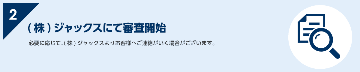 2 必要に応じて、(株)ジャックスよりお客様へご連絡がいく場合がございます。