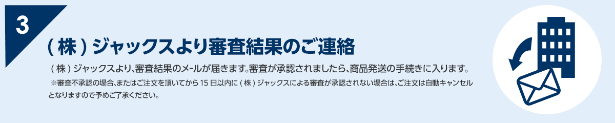3 (株)ジャックスより、審査結果のメールが届きます。審査が承認されましたら、商品発送の手続きに入ります。※審査不承認の場合、またはご注文を頂いてから15日以内に(株)ジャックスによる審査が承認されない場合は、ご注文は自動キャンセルとなりますので予めご了承ください。