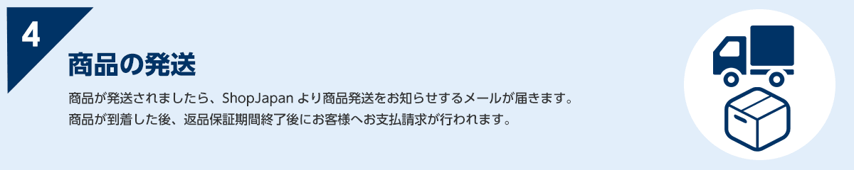 4 商品が発送されましたら、ShopJapan より商品発送をお知らせするメールが届きます。商品が到着した後、返品保証期間終了後にお客様へお支払請求が行われます。