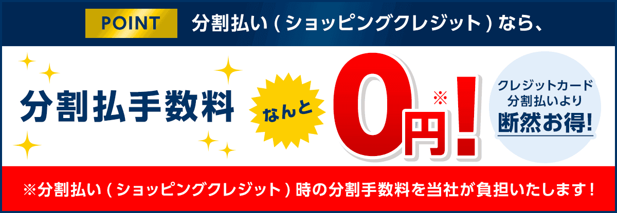 POINT 分割払い(ショッピングクレジット)なら、分割払手数料なんと0円※! ※分割払い(ショッピングクレジット)時の分割払手数料を当社が負担いたします! クレジットカード分割払いより断然お得!