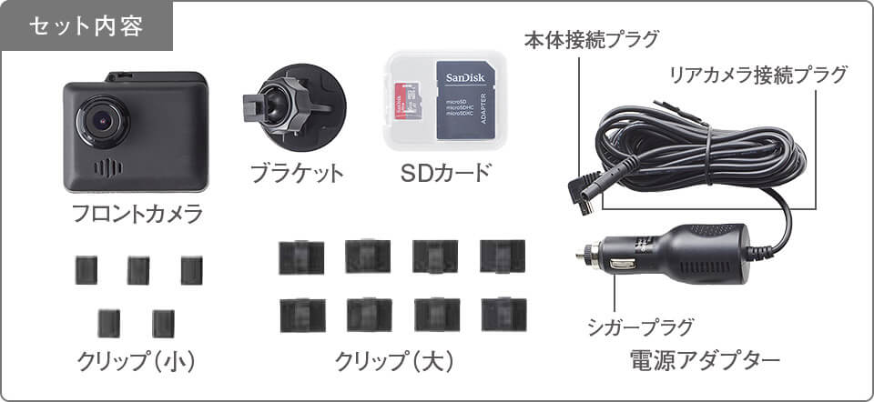 セット内容 フロントカメラ プラケット SDカード 電源アダプター(本体接続プラグ リアカメラ接続プラグ シガープラグ) クリップ(小) クリップ(大)