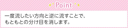 Point 一度流したい方向と逆に流すことで、もともとの分け目を消します。