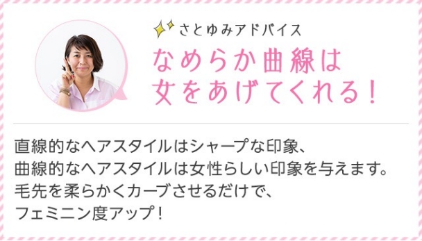 さとゆみアドバイス なめらか曲線は女をあげてくれる！ 直線的なヘアスタイルはシャープな印象、曲線的なヘアスタイルは女性らしい印象を与えます。 毛先を柔らかくカーブさせるだけで、フェミニン度アップ！