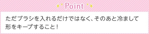 Point ただブラシを入れるだけではなく、そのあと冷まして形をキープすること！