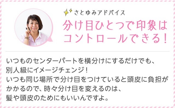 さとゆみアドバイス 分け目ひとつで印象はコントロールできる！ いつものセンターパートを横分けにするだけでも、別人級にイメージチェンジ！ いつも同じ場所で分け目をつけていると頭皮に負担がかかるので、時々分け目を変えるのは、髪や頭皮のためにもいいんですよ。