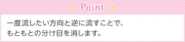 Point 一度流したい方向と逆に流すことで、もともとの分け目を消します。