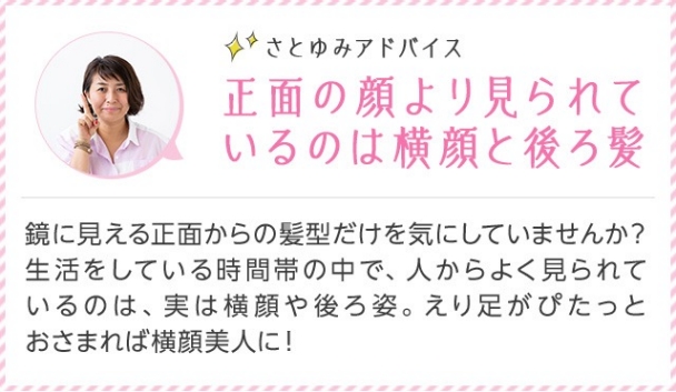 さとゆみアドバイス 正面の顔より見られているのは横顔と後ろ髪 鏡に見える正面からの髪型だけを気にしていませんか？ 生活をしている時間帯の中で、人からよく見られているのは、実は横顔や後ろ姿。えり足がぴたっとおさまれば横顔美人に！