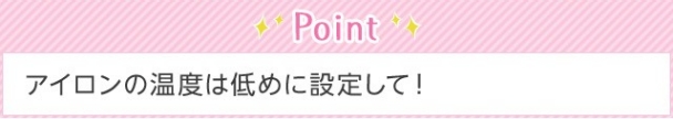 Point アイロンの温度は低めに設定して！