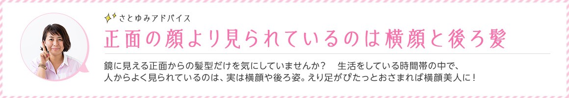 さとゆみアドバイス 正面の顔より見られているのは横顔と後ろ髪 鏡に見える正面からの髪型だけを気にしていませんか？ 生活をしている時間帯の中で、人からよく見られているのは、実は横顔や後ろ姿。えり足がぴたっとおさまれば横顔美人に！