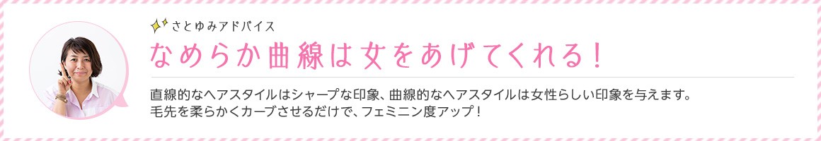 さとゆみアドバイス なめらか曲線は女をあげてくれる！ 直線的なヘアスタイルはシャープな印象、曲線的なヘアスタイルは女性らしい印象を与えます。 毛先を柔らかくカーブさせるだけで、フェミニン度アップ！