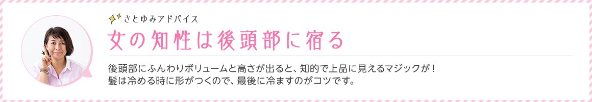 さとゆみアドバイス 女の知性は後頭部に宿る 後頭部にふんわりボリュームと高さが出ると、知的で上品に見えるマジックが！ 髪は冷める時に形がつくので、最後に冷ますのがコツです。