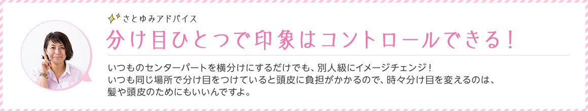 さとゆみアドバイス 分け目ひとつで印象はコントロールできる！ いつものセンターパートを横分けにするだけでも、別人級にイメージチェンジ！ いつも同じ場所で分け目をつけていると頭皮に負担がかかるので、時々分け目を変えるのは、髪や頭皮のためにもいいんですよ。