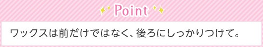 Point ワックスは前だけではなく、後ろにしっかりつけて。