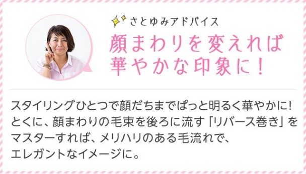 さとゆみアドバイス 顔まわりを変えれば華やかな印象に！ スタイリングひとつで顔だちまでぱっと明るく華やかに！とくに、顔まわりの毛束を後ろに流す「リバース巻き」をマスターすれば、メリハリのある毛流れで、エレガントなイメージに。