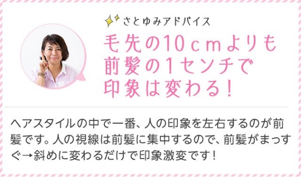 さとゆみアドバイス 毛先の10cmよりも前髪の1センチで印象は変わる！ ヘアスタイルの中で一番、人の印象を左右するのが前髪です。人の視線は前髪に集中するので、前髪がまっすぐ→斜めに変わるだけで印象激変です！