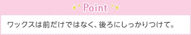 Point ワックスは前だけではなく、後ろにしっかりつけて。