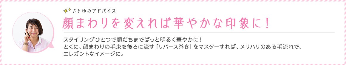 さとゆみアドバイス 顔まわりを変えれば華やかな印象に！ スタイリングひとつで顔だちまでぱっと明るく華やかに！とくに、顔まわりの毛束を後ろに流す「リバース巻き」をマスターすれば、メリハリのある毛流れで、エレガントなイメージに。