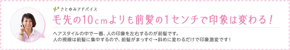 さとゆみアドバイス 毛先の10cmよりも前髪の1センチで印象は変わる！ ヘアスタイルの中で一番、人の印象を左右するのが前髪です。人の視線は前髪に集中するので、前髪がまっすぐ→斜めに変わるだけで印象激変です！