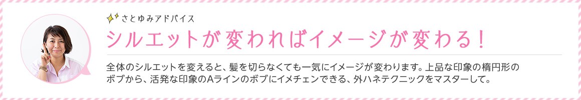 さとゆみアドバイス シルエットが変わればイメージが変わる！ 全体のシルエットを変えると、髪を切らなくても一気にイメージが変わります。上品な印象の楕円形のボブから、活発な印象のAラインのボブにイメチェンできる、外ハネテクニックをマスターして。