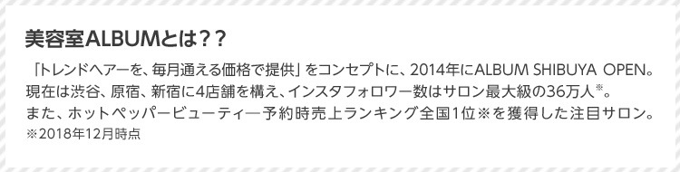 美容室ALBUMとは？？ 「トレンドヘアーを、毎月通える価格で提供」をコンセプトに、2014年にALBUM SHIBUYA OPEN。現在は渋谷、原宿、新宿に4店舗を構え、インスタフォロワー数はサロン最大級の36万人※。また、ホットペッパービューティ予約時売上ランキング全国1位※を獲得した注目サロン。 ※2018年12月時点