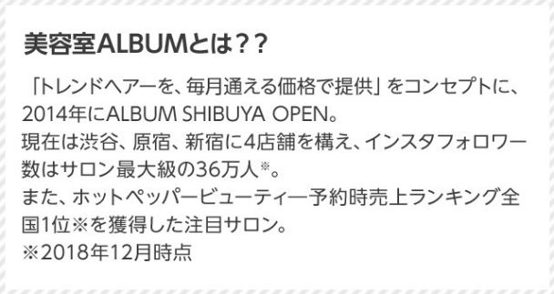 美容室ALBUMとは？？ 「トレンドヘアーを、毎月通える価格で提供」をコンセプトに、2014年にALBUM SHIBUYA OPEN。現在は渋谷、原宿、新宿に4店舗を構え、インスタフォロワー数はサロン最大級の36万人※。また、ホットペッパービューティ予約時売上ランキング全国1位※を獲得した注目サロン。 ※2018年12月時点