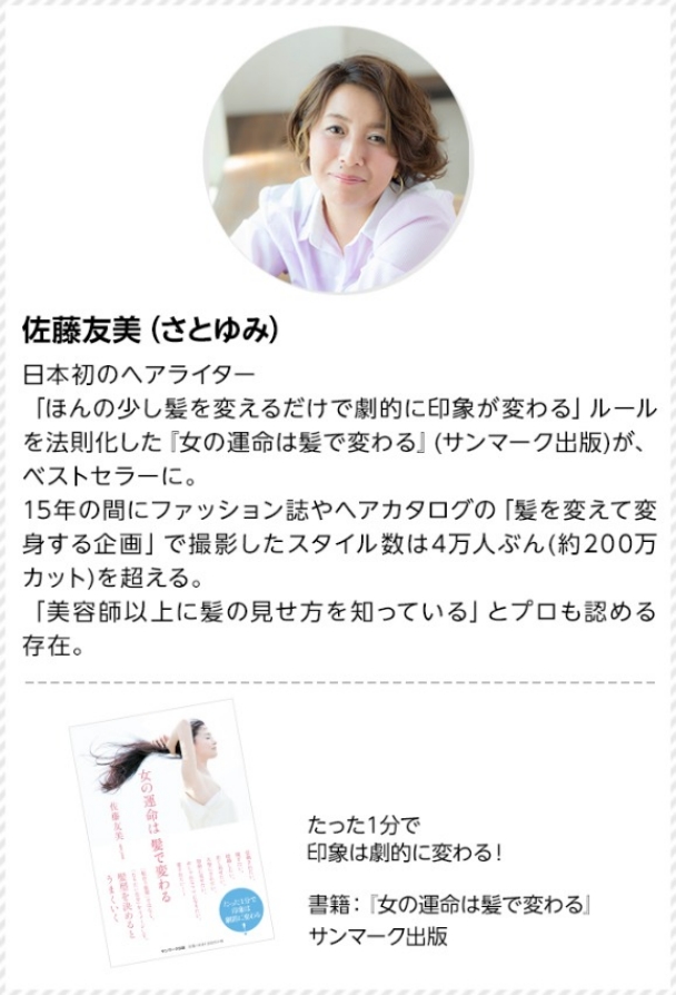 日本初初のヘアライター。「ほんの少し髪を変えるだけで劇的に印象が変わる」ルールを法則化した「女の運命は髪で変わる」(サンマーク出版)が、ベストセラーに。15年間の間にファッション誌やヘアカタログの「髪を変えて変身する企画」で撮影したスタイル数は4万人ぶん(約200万カット)を超える。「美容師以上に髪の見せ方を知っている」とプロも認める存在。たった1分で印象は劇的に変わる!書籍:「女の運命は髪で変わる」サンマーク出版