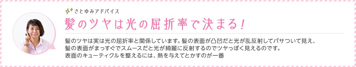 さとゆみアドバイス 髪のツヤは光の屈折率で決まる！ 髪のツヤは実は光の屈折率と関係しています。髪の表面が凸凹だと光が乱反射してパサついて見え、髪の表面がまっすぐでスムースだと光が綺麗に反射するのでツヤっぽく見えるのです。表面のキューティクルを整えるには、熱を与えてとかすのが一番