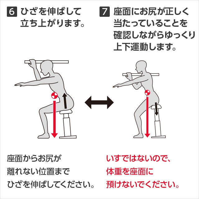 6 ひざを伸ばして立ち上がります。座面からお尻が離れない位置までひざを伸ばしてください。7 座面にお尻が正しく当たっていることを確認しながらゆっくり上下運動します。いすではないので、体重を座面に預けないでください。