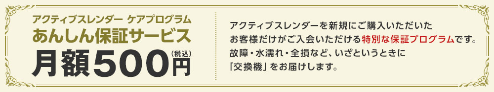 アクティブスレンダー ケアプログラム あんしん保証サービス月額500円(税込) アクティブスレンダーを新規にご購入いただいたお客様だけがご入会いただける特別な保証プログラムです。故障・水漏れ・全損など、いざというときに「交換機」をお届けします。