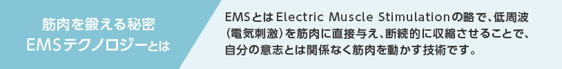 筋肉を鍛える秘密 EMSテクノロジーとは EMSとはElectric Muscle Stimulationの略で、低周波（電気刺激）を筋肉に直接与え、断続的に収縮させることで、自分の意志とは関係なく筋肉を動かす技術です。