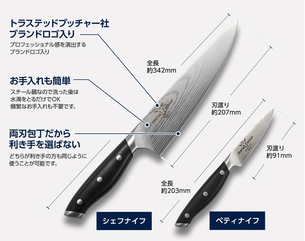 トラステッドブッチャー社ブランドロゴ入り プロフェッショナル感を演出するブランドロゴ入り お手入れも簡単 スチール鋼なので洗った後は水滴をとるだけでOK 頻繁なお手入れも不要です。両刃包丁だから利き手を選ばない どちらが利き手の方も同じように使うことが可能です。シェフナイフ 全長 約342mm 刃渡り 約207mm ペティナイフ 全長 約203mm 刃渡り 約91mm