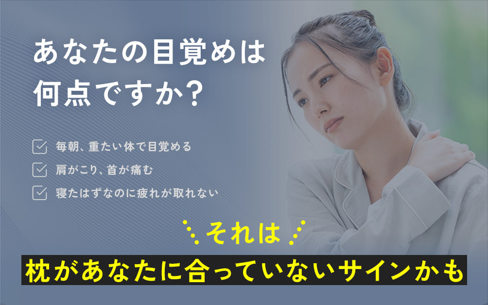 あなたの目覚めは何点ですか? 毎朝、重たい体で目覚める 肩がこり、首が痛む 寝たはずなのに疲れが取れない それは 枕があなたに合っていないサインかも