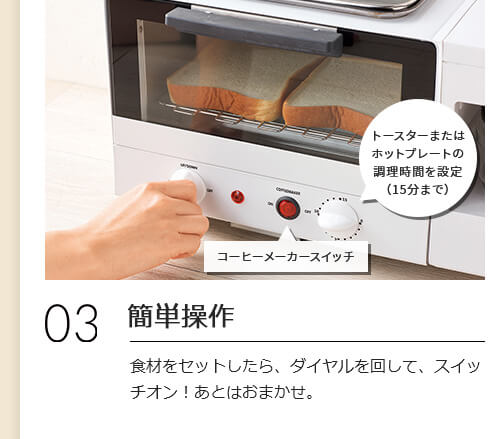 03 簡単操作 食材をセットしたら、ダイヤルを回して、スイッチオン!あとはおまかせ。 コーヒーメーカースイッチ トースターまたはホットプレートの調理時間を設定(15分まで)