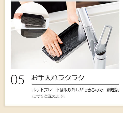 05 お手入れラクラク ホットプレートは取り外しができるので、調理後にサッと洗えます。