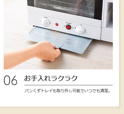 06 お手入れラクラク パンくずトレイも取り外し可能でいつでも清潔。