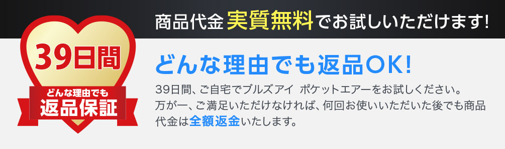 39日間どんな理由でも返品保証 商品代金実質無料でお試しいただけます！ どんな理由でも返品OK！ 39日間、ご自宅でブルズアイ ポケットエアーをお試しください。万が一、ご満足いただけなければ、何回お使いいただいた後でも商品代金は全額返金いたします。