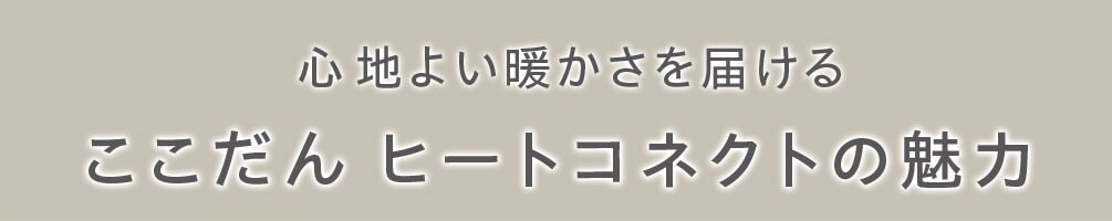心地よい暖かさを届ける ここだん ヒートコネクトの魅力