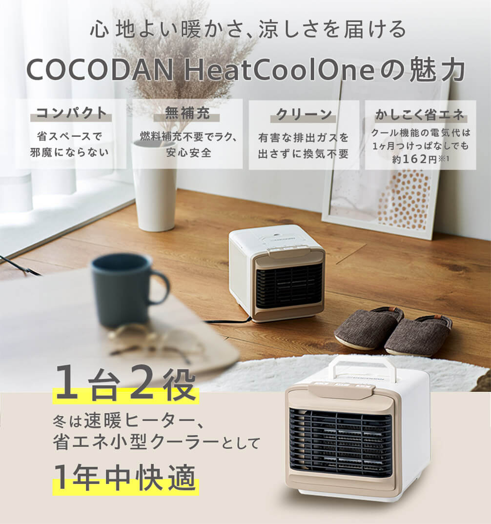 心地よい暖かさ、涼しさを届ける COCODAN Heat Cool Oneの魅力 コンパクト 省スペースで邪魔にならない 無補充 燃料補充不要でラク、安心安全 クリーン 有害な排出ガスを出さずに換気不要 かしこく省エネ クール機能の電気代は1か月つけっぱなしでも約162円※1 1台2役 冬は速暖ヒーター、省エネ小型クーラーとして 1年中快適