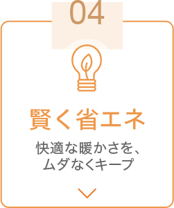 04 賢く省エネ 快適な暖かさを、ムダなくキープ