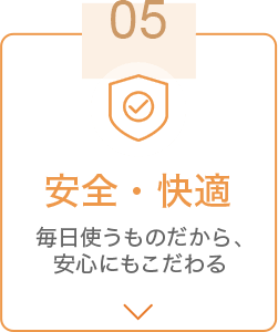 05 安全・快適 毎日使うものだから、安心にもこだわる